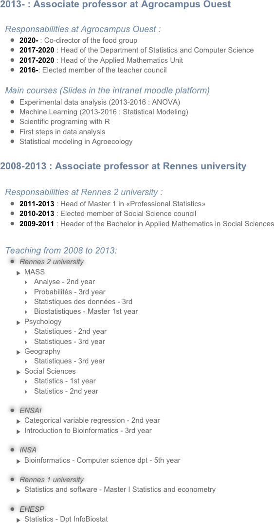 2013- : Associate professor at Agrocampus Ouest

Responsabilities at Agrocampus Ouest :
2020- : Co-director of the food group
2017-2020 : Head of the Department of Statistics and Computer Science
2017-2020 : Head of the Applied Mathematics Unit
2016-: Elected member of the teacher council
Main courses (Slides in the intranet moodle platform)
Experimental data analysis (2013-2016 : ANOVA)
Machine Learning (2013-2016 : Statistical Modeling)
Scientific programing with R
First steps in data analysis
Statistical modeling in Agroecology

2008-2013 : Associate professor at Rennes university

Responsabilities at Rennes 2 university :
2011-2013 : Head of Master 1 in «Professional Statistics»
2010-2013 : Elected member of Social Science council
2009-2011 : Header of the Bachelor in Applied Mathematics in Social Sciences

Teaching from 2008 to 2013:
Rennes 2 university
MASS
Analyse - 2nd year
Probabilités - 3rd year
Statistiques des données - 3rd
Biostatistiques - Master 1st year
Psychology
Statistiques - 2nd year
Statistiques - 3rd year
Geography
Statistiques - 3rd year
Social Sciences
Statistics - 1st year
Statistics - 2nd year
ENSAI
Categorical variable regression - 2nd year
Introduction to Bioinformatics - 3rd year
INSA
Bioinformatics - Computer science dpt - 5th year 
Rennes 1 university
Statistics and software - Master I Statistics and econometry
EHESP
Statistics - Dpt InfoBiostat
